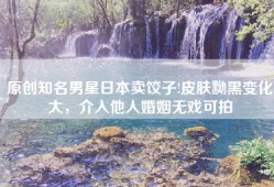 原创知名男星日本卖饺子!皮肤黝黑变化大，介入他人婚姻无戏可拍