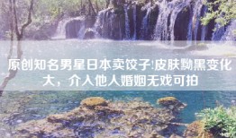 原创知名男星日本卖饺子!皮肤黝黑变化大，介入他人婚姻无戏可拍