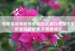 刘亦菲现身杭州参加活动,高白瘦穿浅紫色蛋糕裙超美,不愧是仙女