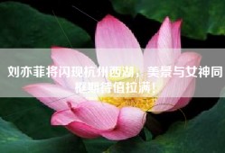 刘亦菲将闪现杭州西湖，美景与女神同框期待值拉满！