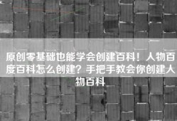 原创零基础也能学会创建百科！人物百度百科怎么创建？手把手教会你创建人物百科