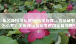 报名新媒体运营师证(全媒体运营师证书怎么考？全媒体运营师考试内容有哪些？)