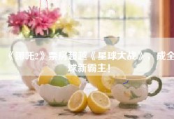 《哪吒2》票房超越《星球大战》，成全球新霸主！