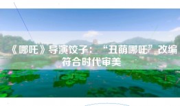 《哪吒》导演饺子：“丑萌哪吒”改编符合时代审美
