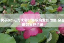快手2023磁力大会：释放商业新增量 全面增效客户价值