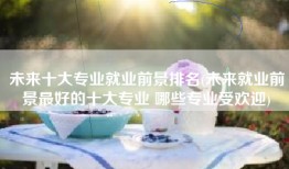 未来十大专业就业前景排名(未来就业前景最好的十大专业 哪些专业受欢迎)
