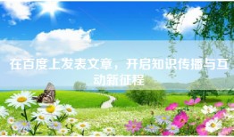 在百度上发表文章，开启知识传播与互动新征程