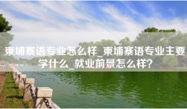 柬埔寨语专业怎么样_柬埔寨语专业主要学什么_就业前景怎么样？