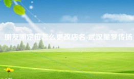 朋友圈定位怎么更改店名-武汉星梦传扬