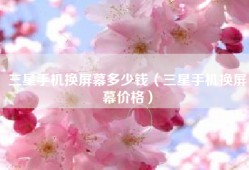 三星手机换屏幕多少钱（三星手机换屏幕价格）