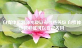 自媒体运营师初级证有哪些等级 自媒体运营师证可以自己考吗