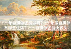 2023年自媒体还能做吗？2023年做自媒体有哪些优势？(2020自媒体还能火多久)