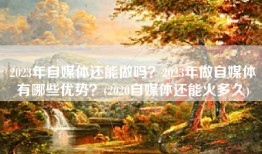 2023年自媒体还能做吗？2023年做自媒体有哪些优势？(2020自媒体还能火多久)