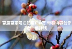百度百家号注册用户10万 带着内容创作者一起挣钱
