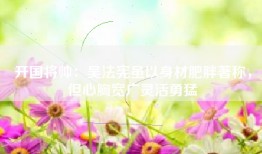 开国将帅：吴法宪虽以身材肥胖著称，但心胸宽广灵活勇猛