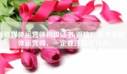 新媒体运营师初级证书(避坑！报考全媒体运营师，一定要注意这几点)