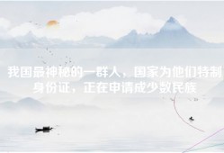 我国最神秘的一群人，国家为他们特制身份证，正在申请成少数民族
