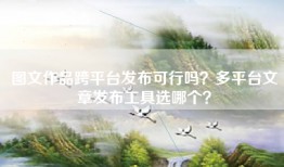 图文作品跨平台发布可行吗？多平台文章发布工具选哪个？