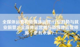 全媒体运营和新媒体运营(行业趋势与就业前景：全媒体运营师与新媒体运营师哪个更有未来？)