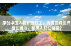 原创中国人到非洲打工，为何最终选择留在当地，和黑人女性结婚？