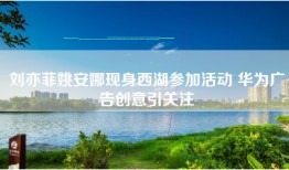 刘亦菲姚安娜现身西湖参加活动 华为广告创意引关注