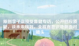 原创李子柒接受鲁健专访，公开回应质疑，谈未来规划，全程有意识地侧面对镜头