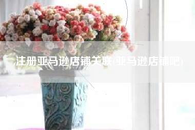 注册亚马逊店铺关联(亚马逊店铺吧)