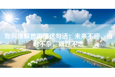 如何理解曾国藩这句话:未来不迎,当时不杂,既过不恋
