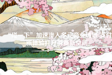 “碰一下”加速渗入多元商业场景 支付新体验打开消费新空间
