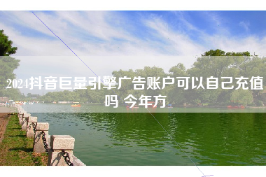 2024抖音巨量引擎广告账户可以自己充值吗 今年方