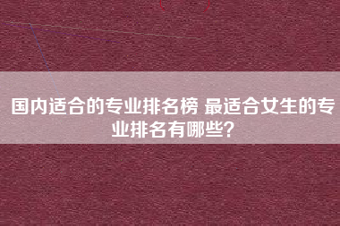 国内适合的专业排名榜 最适合女生的专业排名有哪些?