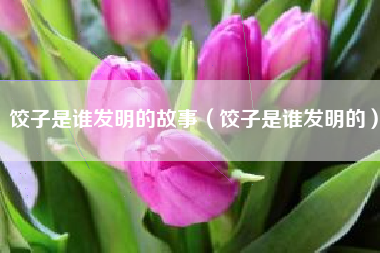饺子是谁发明的故事(饺子是谁发明的)