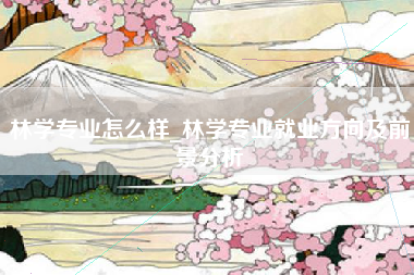 林学专业怎么样_林学专业就业方向及前景分析